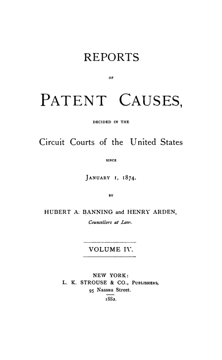 handle is hein.beal/repatcus0004 and id is 1 raw text is: 








           REPORTS


                 OP



PATENT CAUSES,


DECIDED IN THE


Circuit Courts of the


United States


     SINCE


JANUARY 1, 1874.


      BY


HUBERT A. BANNING and HENRY ARDEN,

           Counsellors at Law.


VOLUME   IV.


       NEW  YORK:
L. K. STROUSE & CO., PUBLISHERS,
       95 Nassau Street.
          1882.


