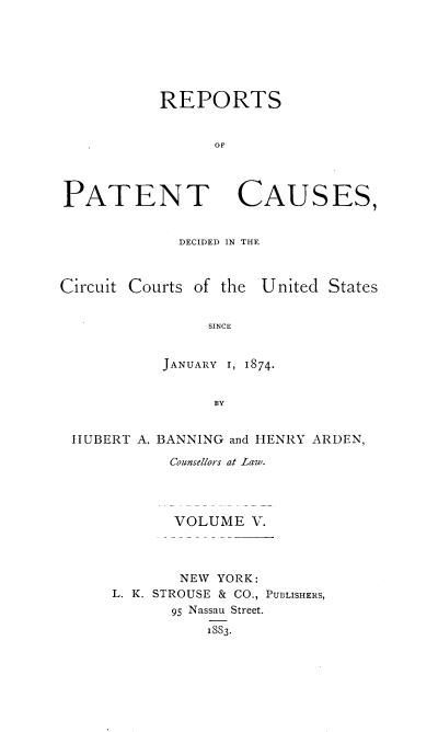 handle is hein.beal/repatcus0005 and id is 1 raw text is: 







           REPORTS


                OF




PATENT CAUSES,


DECIDED IN THE


Circuit Courts of the United States


                SINCE


           JANUARY 1, 1874.


                 BY


 HUBERT A. BANNING and HENRY ARDEN,

            Counsellors at Law.




            VOLUME   V.




            NEW  YORK:
      L. K. STROUSE & CO., PUBLISHERS,
            95 Nassau Street.
                18S3.


