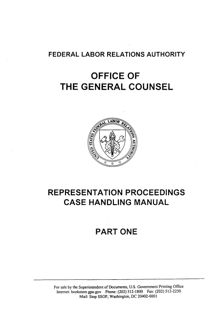 handle is hein.beal/repmncsha0001 and id is 1 raw text is: 





FEDERAL   LABOR  RELATIONS   AUTHORITY


             OFFICE OF
    THE   GENERAL COUNSEL








                 0   0



REPRESENTATION PROCEEDINGS
     CASE   HANDLING MANUAL


              PART   ONE


For sale by the Superintendent of Documents, U.S. Government Printing Office
Internet: bookstore.gpo.gov Phone: (202) 512-1800 Fax: (202) 512-2250
        Mail: Stop SSOP, Washington, DC 20402-0001


