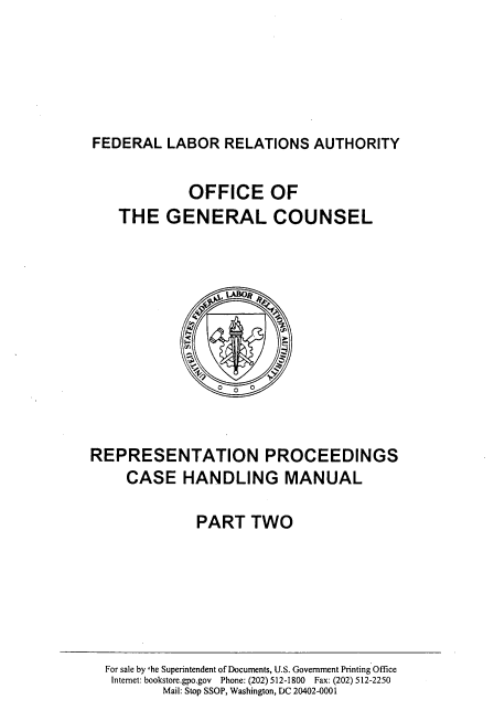 handle is hein.beal/repmncsha0002 and id is 1 raw text is: 






FEDERAL   LABOR  RELATIONS   AUTHORITY


             OFFICE OF
    THE   GENERAL COUNSEL








                Q  0



REPRESENTATION PROCEEDINGS
     CASE   HANDLING MANUAL

              PART   TWO


For sale by he Superintendent of Documents, U.S. Government Printing Office
Internet: bookstore.gpo.gov Phone: (202) 512-1800 Fax: (202) 512-2250
       Mail: Stop SSOP, Washington, DC 20402-0001



