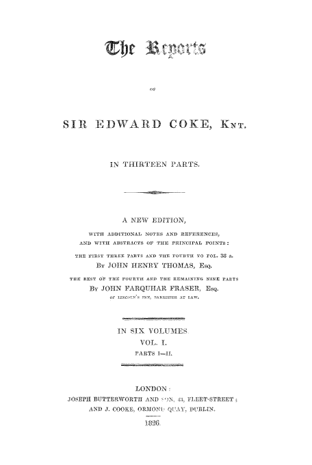 handle is hein.beal/reporcoke0001 and id is 1 raw text is: lit

SIt EDWARD

COKE,

IN THIRTEEN PARTS.
A NEW EDITION,
WITH ADDITIONAL NOTES AND REFERENCES,
AND WITH ABSTRACTS OF TIE PRINCIPAL POINTS:
THE FIRST THREE PARTS AID THE FOURTH £TO rOL 38 a.
By JOHN HENRY THOMAS, ESQ.
THE REST OF THE FOURTH AND THLE nrEAINING NINE PARTS
By JOHN FARQUHAR FRASER, Esq.
Or LINOSNN, BARRISTER AT LAW,
IN SIX VOLUMES,
VOL. 1.
PARTS I-IL

LONDON:
JOSEIll BUTTERIWORTH AND FN E 4° ILLET-STREET
AND J. COOKE, ORMONU QVA\Y, DUBLIN,
26,

K NT.


