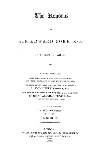 handle is hein.beal/reporcoke0002 and id is 1 raw text is: OF
SIR EDWARD COKE, KNT.
IN THIRTEEN PARTS.
A NEW EDITION,
WITH ADDITIONAL NOTES AND REFERIENCES,
AND WITH ABSTR.ACTS OF THE PRINCIPAL POlN'TS
THE FIlST THREE PARTS AND THE FOURITH TO FOL. 38 a.
By JOHN HENRY THOMAS, Esq.
THlE REST OF 11 THFOUTHf AXD THlE ItEIIAI2',12o NIXS PARTS
By JOHN FARQUHAR FRASER, ESQ.
OJF LINCOLSi'S INI SARRIWTER AT LAW.
IN SIX VOLUMES.
VOL. I1.
PARTS Ill-IV.
LONDON:
JOSEPH BUTTERWORTH AND SON, 43, FLEET-STREET,
AND J. COOKE9, ORRIOND QUAY, DUBLIN
1826.


