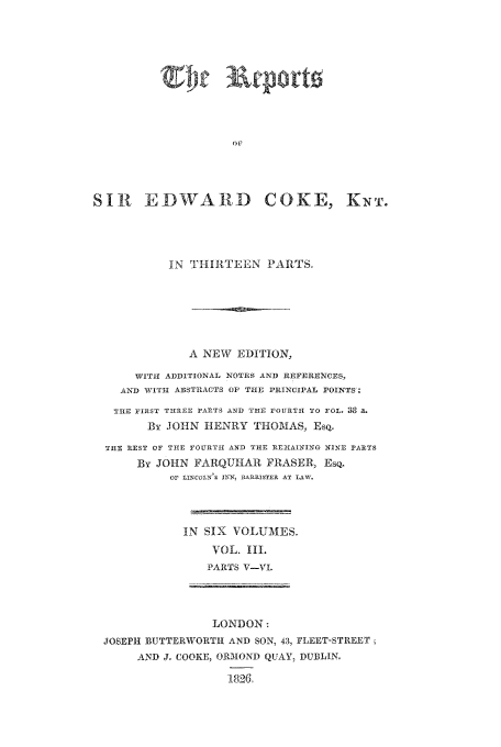 handle is hein.beal/reporcoke0003 and id is 1 raw text is: Om
SIR EDWARD COKE, KNT.

IN THIRTEEN PARTS,
A NEW EDITION,
WITH ADDITIONAL NOTES AND REFERENCES,
AND WITHl ABSTIACTS OF TIE PRINCIPAL POINTS.
TlE FIRST THRKEE PARTS AND T11F FOURSTI TO FOL. 38 a.
By JOHN HENRY THOMAS, ESQ.
TIE REST OF THE FOURTI AND TIHE REMIAINING NINE PARTS
By JOHN FARQUHAR FRASER, EsQ.
Or LINCOLN S IN, BARRISTER AT LAW.

IN SIX VOLUMES.
VOL. 11.
PARTS V-VL

LONDON:
JOSEPH BUTTERWORTH AND SON, 43, FLEET-STREET
AND Jo COOKE, ORMOND QUAY, DUBLIN.
182(l


