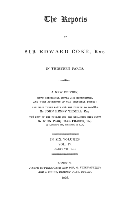 handle is hein.beal/reporcoke0004 and id is 1 raw text is: ER port
SIR EDWVARD COKE,

IN THIRTEEN PARTS.
A NEW EDITION,
WITII ADDITIONAL NOTES AND REFERENCES,
AND WITH ABSTRACTS OF TIE PRINCIPAL POINTS:
THE FIRST THREE PARTS AND THE FOURTH TO FOL. 3 a.
By JOHN HENRY THOMAS, Esq.
THE REST Or THE FOURTI AND TuHE REMAINING NINE PARTS
By JOHN FARQUHAR FRASER, Esq.
Or LINCOLN'S IINX, BARRISTER AT LAW.
IN SIX VOLUMES.
VOL, IV.
PARTS VIL-VIll.

LONDON:
JOSEPH BUTTERWORTH AND SON, 43, FLEET-STREET;
AND J, COOKE, ORMIOND QUAY, DUBLIN.


