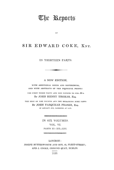 handle is hein.beal/reporcoke0006 and id is 1 raw text is: OF
SIR EDWARD COKE, KNT.
IN THIRTEEN PARTS.
A NEW EDITION,
WITH ADDITIONAL NOTES AND REFERENCES,
AND WITH ABSTRACTS OF 'THE PIIJNCIFAL POINTS:
THE FIRST THREE PrARTS AND THE FTOURTH TO VOL. 38 a.
By JOHN HENRY THOMAS, ESQ.
THE REST O' THE FOURTH AND THE REM AINING NINE PARTS
By JOHN FARQUHAR FRASER, EsQ.
Or LINCOLN'S IhN BAERISTER AT LAW.
IN SIX VOLUMES.
XOL, VI
PARTS XI-XII-XIII.
LONDON:
JOSEPH BUTTERWORTH AND SON, 43, FLEET-STREET
AND J, COOKE, ORMOND QUAY, DUBLIN,
a8 GL


