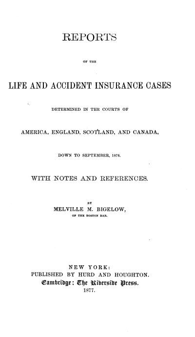 handle is hein.beal/republiacns0005 and id is 1 raw text is: 





              REPORTS



                   OF THE



LIFE AND ACCIDENT INSURANCE CASES


        DETERMINED IN THE COURTS OF



AMERICA, ENGLAND, SCOALAND, AND CANADA,



          DOWN TO SEPTEMBER, 1S76.



   WITH NOTES AND REFERENCES.



                 BY
        MELVILLE M. BIGELOW,
             OF THE BOSTON BAR.


          NEW YORK:
PUBLISHED BY HURD AND HOUGHTON.
   Qtamribg: QTbe Uiberoibe lre.
              1877.


