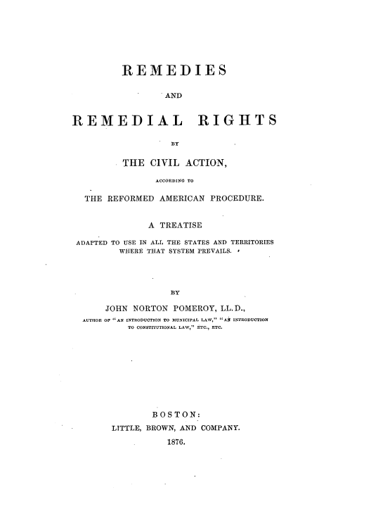 handle is hein.beal/rerecaar0001 and id is 1 raw text is: REMEDIES
AND
REMEDIAL RIGHTS
BY
THE CIVIL ACTION,
ACCORDING TO
THE REFORMED AMERICAN PROCEDURE.
A TREATISE
ADAPTED TO USE IN ALL THE STATES AND TERRITORIES
WHERE THAT SYSTEM PREVAILS.
BY
JOHN NORTON POMEROY, LL.D.,
AUTHOR OF AN INTRODUCTION TO MUNICIPAL LAW, Al INTRODUCTION
TO CONSTITUTIONAL LAW, ETC., ETC.

BOSTON:
LITTLE, BROWN, AND COMPANY.
1876.


