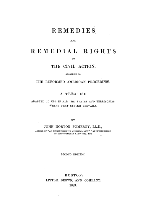 handle is hein.beal/rerigaa0001 and id is 1 raw text is: REMEDIES
AND
REMEDIAL RIGHTS
13Y
THE CIVIL ACTION,
ACCORDING TO
THE REFORMED AMERICAN PROCEDTIR.
A TREATISE
ADAPTED TO USE IN ALL THE STATES AND TERRITORIES
WHERE THAT SYSTEM PREVAILS.
BY
JOHN NORTON POMEROY, LL.D.,
AUTHOR OF AN INTRODUCTION TO MUNICIPAL LAW, AN INTRODUCTION
TO CONSTITUTIONAL LAW, ETC., ETC.

SECOND EDITION.
BOSTON:
LITTLE, BROWN, AND COMPANY.
1883.


