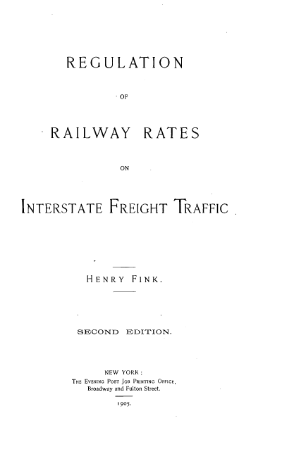 handle is hein.beal/rerrintfgh0001 and id is 1 raw text is: 







REGULATION



         OF


RAILWAY


RATES


INTERSTATE FREIGHT TRAFFIC









           HENRY FINK.


SECOND


EDITION.


     NEW YORK:
THE EVENING POST JOB PRINTING OFFICE,
   Broadway and Fulton Street.

        1905.



