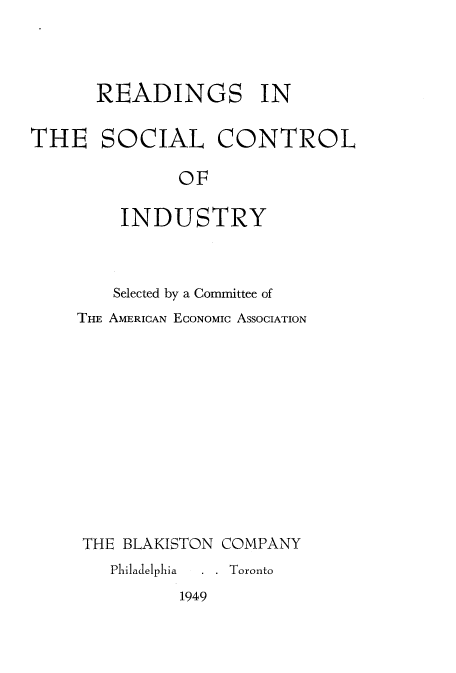 handle is hein.beal/resctind0001 and id is 1 raw text is: 



      READINGS IN

THE SOCIAL CONTROL

              OF

         INDUSTRY


    Selected by a Committee of
THE AMERICAN ECONoMIc ASSOCIATION












THE BLAKISTON COMPANY
   Pliladelphia  . . Toronto


1949


