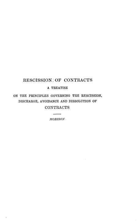 handle is hein.beal/resctrct0001 and id is 1 raw text is: 





















    RESCISSION OF CONTRACTS

               A TREATISE

ON THE PRINCIPLES GOVERNING THE RESCISSION,
  DISCHARGE, AVOIDANCE AND DISSOLUTION OF

              CONTRACTS


                MORISON -


