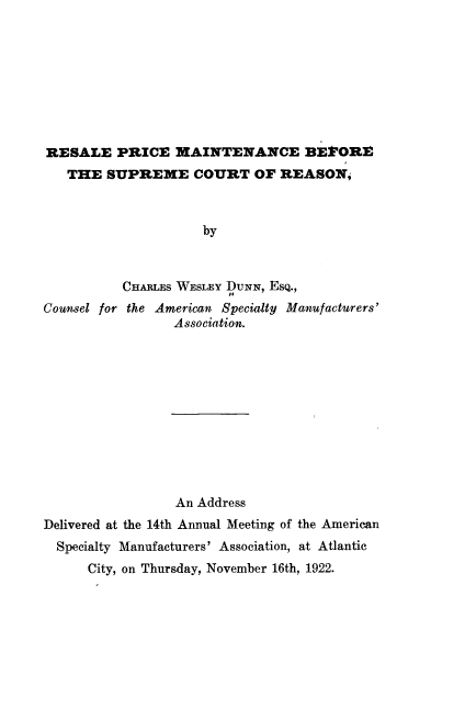 handle is hein.beal/reslep0001 and id is 1 raw text is: 









RESALE PRICE MAINTENANCE BEFORE
   THE  SUPREME COURT OF REASON,



                     by



          CHARLEs WESLEY DUNN, EsQ.,
Counsel for the American Specialty Manufacturers'
                 Association.


                 An Address
Delivered at the 14th Annual Meeting of the American
  Specialty Manufacturers' Association, at Atlantic
      City, on Thursday, November 16th, 1922.


