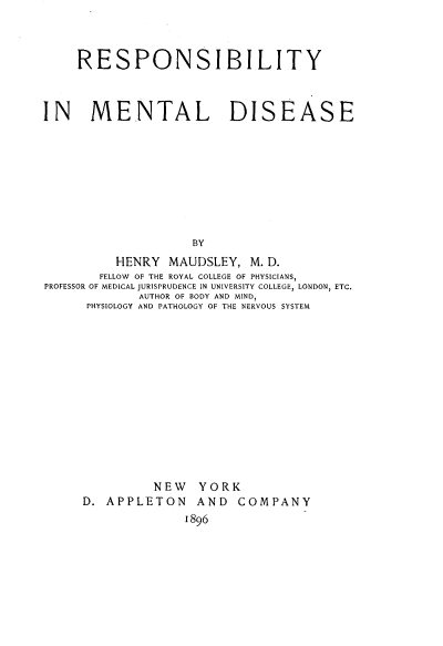 handle is hein.beal/respmtd0001 and id is 1 raw text is: 



     RESPONSIBILITY



IN MENTAL DISEASE









                    BY
          HENRY  MAUDSLEY,  M. D.
        FELLOW OF THE ROYAL COLLEGE OF PHYSICIANS,
PROFESSOR OF MEDICAL JURISPRUDENCE IN UNIVERSITY COLLEGE, LONDON, ETC.
             AUTHOR OF BODY AND MIND,
      PHYSIOLOGY AND PATHOLOGY OF THE NERVOUS SYSTEM


          NEW   YORK
D. APPLETON AND COMPANY
              1896


