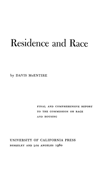 handle is hein.beal/resrace0001 and id is 1 raw text is: 
















Residence and Race











by DAVIS McENTIRE











            FINAL AND COMPREHENSIVE REPORT

            TO THE COMMISSION ON RACE

            AND HOUSING








UNIVERSITY OF CALIFORNIA PRESS

BERKELEY AND LOS ANGELES 1960


