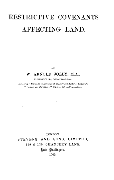handle is hein.beal/restcval0001 and id is 1 raw text is: 



RESTRICTIVE COVENANTS


       AFFECTING LAND.









                     BY

         W. ARNOLD     JOLLY, M.A.,
             OF LINCOLN'3S INN, BARXSTER-AT-LAW,
     Author of  Contraets in Restraint of Trade, and Editor of Seaborne's
         Vendors and Purchasers, 4th, 5th, 6th and 7th editions.












                   LONDON:
     STEVENS    AND   SONS, LIMITED,
        119 & 120, CHANCERY LANE,
                gaiv ubLi~1909f.
                    1909.


