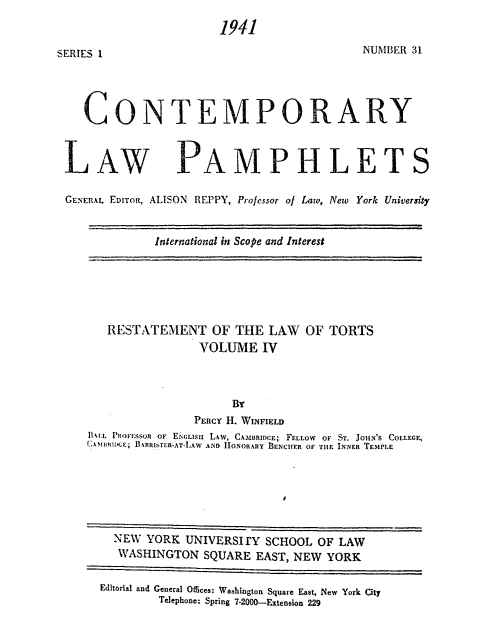 handle is hein.beal/restortsviv0001 and id is 1 raw text is: 
NUMBER 31


CONTEMPORARY


LAW


PAMPHLET


GENERAL EDITOR, ALISON REPPY, Prolessor of Law, New York University

             International in Scope and Interest


   RESTATEMENT OF THE LAW OF TORTS
                VOLUME IV

                     BY
               PERCY H. WINFIELD
lkr.. PEOf-SSOl OF E&GLISu L.w, CAMBRIDGE; FELLOW OF ST. JOHN'S COLLEGE,
f ABBIn.E; B4RROIfTUR-AT-lAW AND HONORARY BENCHER OF TIE INNER TEMPLE


  NEW YORK UNIVERSIrY SCHOOL OF LAW
  WASHINGTON SQUARE EAST, NEW YORK
Editorial and General Offices: Wabhington Square East, New York City
        Telephone: Spring 7-2000-Extension 229


SERIES 1


1941


