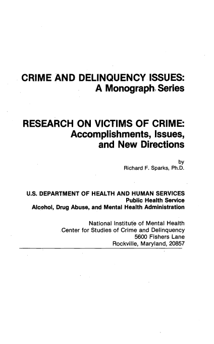 handle is hein.beal/resvicrim0001 and id is 1 raw text is: 










CRIME AND DELINQUENCY ISSUES:
                   A Monograph Series




RESEARCH ON VICTIMS OF CRIME:
             Accomplishments, Issues,
                    and New Directions

                                         by
                           Richard F. Sparks, Ph.D.



 U.S. DEPARTMENT OF HEALTH AND HUMAN SERVICES
                           Public Health Service
   AIcehol, Drug Abuse, and Mental Health Administration

                  National Institute of Mental Health
          Center for Studies of Crime and Delinquency
                             5600 Fishers Lane
                        Rockville, Maryland, 20857



