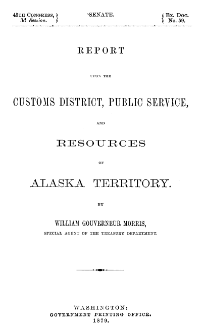 handle is hein.beal/reuoncusd0001 and id is 1 raw text is: 45TH C9NGRESS, )
34 Session.

REPORT
ST ONR THE
CUSTOMS DISTRICT, PUBLIC SERIVICE,
AND

RESOIURCES
OF

ALASKA

TERRITORY.

BY

WILLIAM GOUVERNEUR MORRIS,
SPECIAL AGENT OF THE TREASURY DEPARTMENT.
WASHINGTON:
GOYERNMENT PRINTING OFFICEa
1879.

*SENATE.

Ex. Doc.
No. 59.


