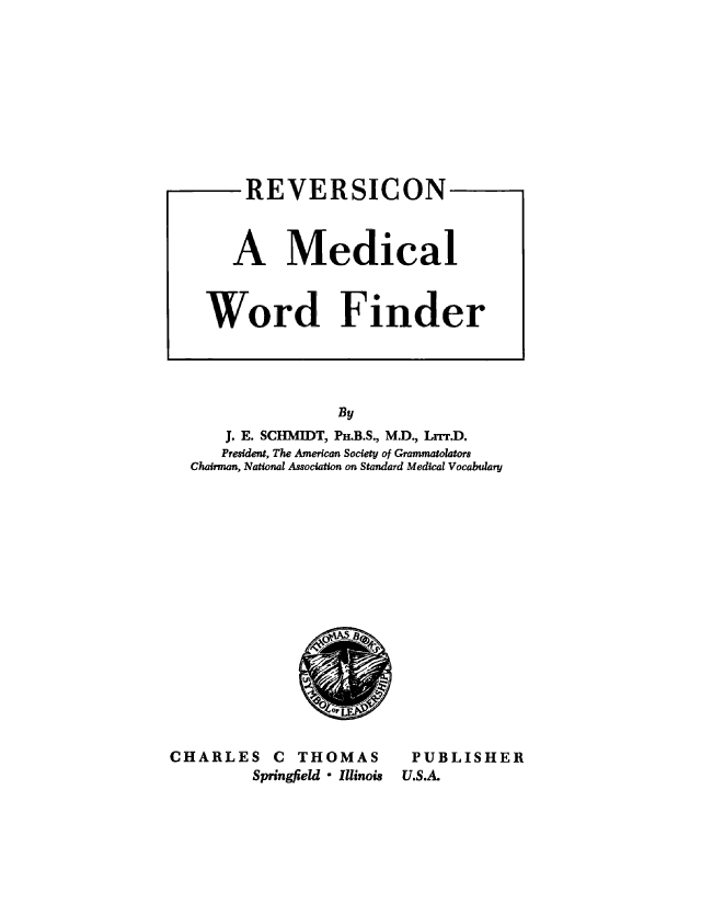 handle is hein.beal/revscn0001 and id is 1 raw text is: 











    REVERSICON



    A Medical



Word Finder


                By
    J. E. SCHMIDT, P.B.S., M.D., Lrrr.D.
    President, The American Society of Grammatolators
Chairman, National Association on Standard Medical Vocabulary


CHARLES C THOMAS
         Springfield * Illinois


PUBLISHER
U.S.A.


oil


