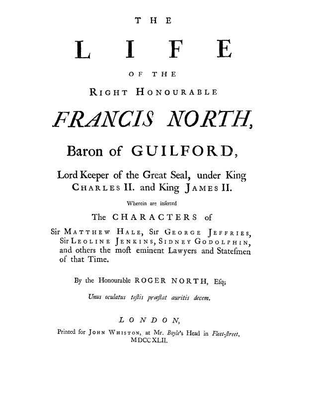 handle is hein.beal/rfhnfr0001 and id is 1 raw text is: T H E

F?

OF THE
RIGHT HONOURABLE

FRANCIS

NORTH,

Baron of GUILFORD,
Lord Keeper of the Great Seal, under King
CHARLES II. and King JAMES II.
Wherein are inferted
The CHARACTERS of

Sir MATTHEW
Sir LE 0 L IN E
and others the
of that Time.

HALE, Sir GEORGE JEFFRIES,
JENKINS, SIDNEY GODOLPHIN,
moft eminent Lawyers and Statefmen

By the Honourable R O G E R N O R T H, Efq;
inus oculatus tflis prafgat auritis decem.
LONDON,
Printed for Jo H N W H I s T ON, at Mr. Boyle's Head in Fleet-ftreet.
MDCCXLII.

L

E


