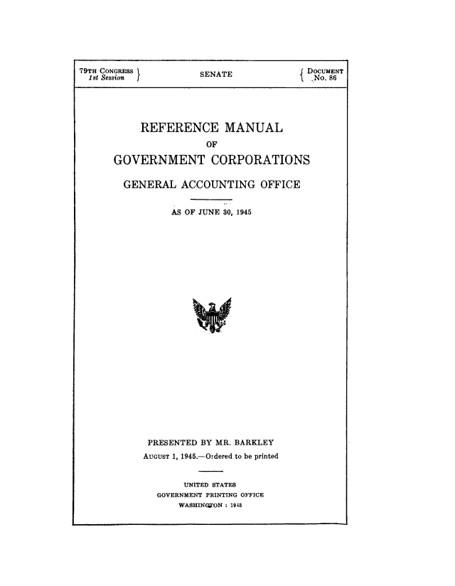 handle is hein.beal/rfmnlgvt0001 and id is 1 raw text is: 






79TH CONGRESS         SENATE            { DOCUMENT
  1st Session [                            No. 86





           REFERENCE MANUAL
                       OF

      GOVERNMENT CORPORATIONS


GENERAL   ACCOUNTING OFFICE


         AS OF. JUNE 30, 1945

























    PRESENTED BY MR. BARKLEY
    AUGUST 1, 1945.-Ordered to be printed


           UNITED STATES
      GOVERNMENT PRINTING OFFICE
          WASHINGOTON : 1945


