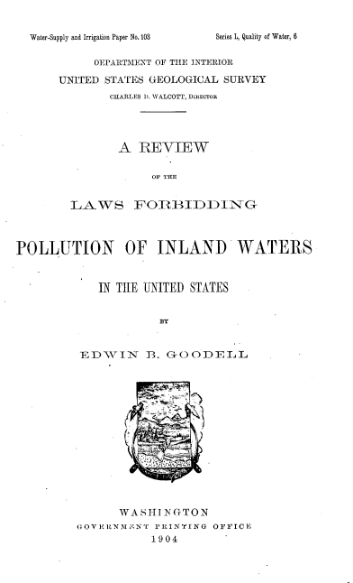 handle is hein.beal/rforpliws0001 and id is 1 raw text is: 

Water-Supply and Irrigation Paper No. 103


     DEPARTMEN2T OF TIE iNTERIOR

UNITED STATES GEOLOGICAL SURVEY
        CHARLES 1). WALCOTT, DIRECTOR




        A REVIEW

              OF THE


  LAWS FOIIBIDDING


POLLUTION OF INLAND WATERS



             IN TIE UNITED STATES


                      BY


          EDWTIN B. G-()O)DELL


      WASHINGTON
(4OYEIRNMPNT PRINTING OFFICE
           1904


Series L, Quality of Water, 6


