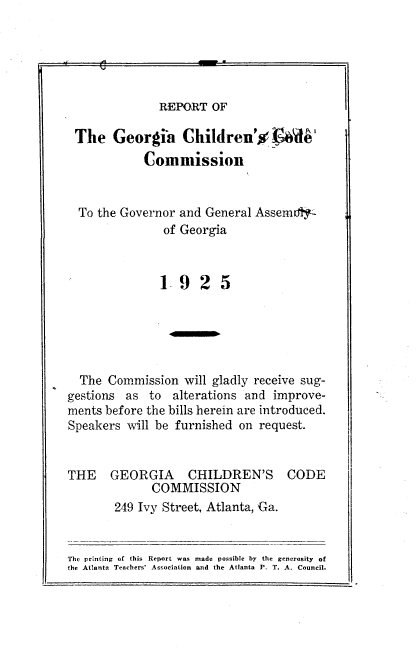handle is hein.beal/rgcccgga0001 and id is 1 raw text is: 





REPORT  OF


The Georgia Children'%             W
            Commission


  To the Governor and General Assemdty
               of Georgia



               1925





  The Commission  will gladly receive sug-
gestions as  to  alterations and improve-
ments before the bills herein are introduced.
Speakers will be furnished on request.


THE GEORGIA CHILDREN'S CODE
             COMMISSION
       249 Ivy Street, Atlanta, Ga.


The printing of this Report was made possible by the generosity of
the Atlanta Teachers' Association and the Atlanta P. T. A. Council.


