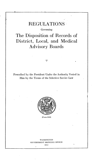 handle is hein.beal/rgdrdl0001 and id is 1 raw text is: 






REGULATIONS


                 Governing

  The Disposition of Records of

  District, Local, and Medical

          Advisory Boards




                    V




Prescribed by the President Under the Authority Vested in
    Him by the Terms of the Selective Service Law


       [Form 4000i







       WASHINGTON
GOVERNMENT PRINTING OFFICE
         1913


