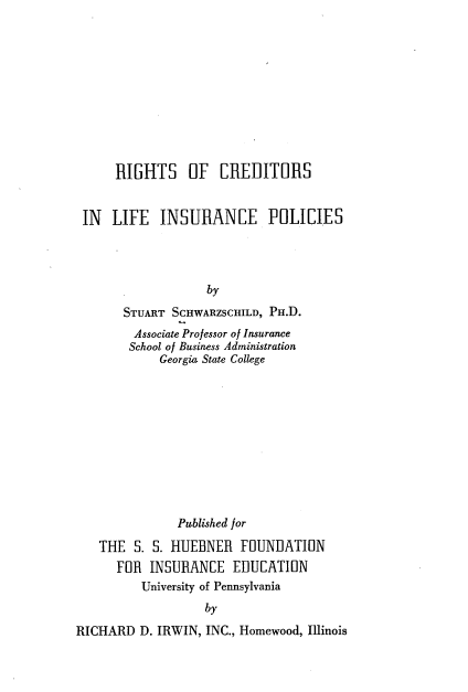 handle is hein.beal/rghtclip0001 and id is 1 raw text is: RIGHTS OF CREDITORS
IN LIFE INSURANCE POLICIES
by
STUART SCHWARZSCHILD, PH.D.
Associate Professor of Insurance
School of Business Administration
Georgia State College

Published for
THE S. S. HUEBNER FOUNDATION
FOR INSURANCE EDUCATION
University of Pennsylvania
by
RICHARD D. IRWIN, INC., Homewood, Illinois


