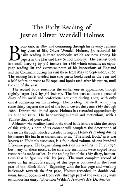 handle is hein.beal/rguj0001 and id is 1 raw text is: 




              The Early Reading of

       Justice Oliver Wendell Holmes

B      EGINNING in 1865 and continuing through his seventy remain-
        ing years of life, Oliver Wendell Holmes, Jr, recorded his
        daily reading in three notebooks which are now among his
        papers in the Harvard Law School Library. The earliest book
is a small diary (3 by 3 inches) for i866 which contains an eight-
page reading list and extensive notes of his impressions of England
and the Continent during his visit there from May to September, 1866.
The reading list is divided into two parts: books read in the year and
a half before he went to Europe, and books read after his return, until
the end of the year.
  The second book resembles the earlier one in appearance, though
slightly larger (W by 5!/2 inches). The first part contains a personal
diary of his social and professional activities during 1867, with only
casual comments on his reading. The reading list itself, occupying
some thirty pages at the end of the book, covers the years 1867 through
88o. Despite the limited space, Holmes has recorded approximately
six hundred titles. His handwriting is small and meticulous, with a
Yankee thrift of pen-stroke.
  Although the reading listed in the third book is not within the scope
of this article, a note of its content will complete the description of
the media through which a detailed listing of Holmes's reading during
his mature life has been transmitted to us. 'The Black Book,' as it was
known to Holmes's associates, is a folio-sized volume of one hundred
fifty-nine pages. He began taking notes on his reading in July, 1876,
but many of these notes, as he carefully mentions, were copied from
memoranda made earlier. In the reading list of the 1867 diary, he men-
tions that he 'got up' trial by jury. The most complete record of
notes on his assiduous reading of this type is contained in the front
part of the 'Black Book.' Beginning with the last page and working
backwards towards the first page, Holmes recorded, in double col-
umns, lists of books read from 188 1 through part of the year 1935 with
its famous last entry, Thornton Wilder's Heaven's My Destination.
                               163


