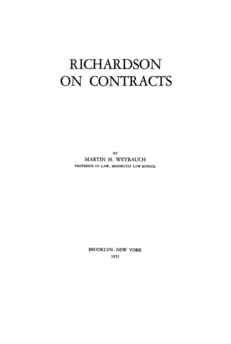 handle is hein.beal/richcc0001 and id is 1 raw text is: 













  RICHARDSON



ON CONTRACTS














            BY
      MARTIN H. WEYRAUCH
   PROFESSOR OF LAW, BROOKLYN LAW SCHOOL

















      BROOKLYN -NEW YORK
            1951


