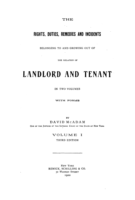 handle is hein.beal/ridutbeg0001 and id is 1 raw text is: THE

RIGHTS, DUTIES, REMEDIES AND INCIDENTS
BELONGING TO AND GROWING OUT OF
THE RELATION OF
LANDLORD AND TENANT
IN TWO VOLUMES
1VITH FORMvIS
BY
DAVID McADAM
ONE OF THE JUSTICES OF THE SUPREME COURT OF THE STATE OF NEW YORK

VOLUIVIE I
THIRD EDITION

NEW YORK
REMICK, SCHILLING & CO.
32 WARREN STREET
1900


