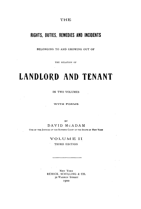 handle is hein.beal/ridutbeg0002 and id is 1 raw text is: THE

RIGHTS, DUTIES, REMEDIES AND INCIDENTS
BELONGING TO AND GROWING OUT OF
THE RELATION OF
LANDLORD AND TENANT
IN TWO VOLUMES
1VITH FORM4S
BY
DAVID McADAM
ONE OF THE JUSTICES OF THE SUPREME COURT OF THE STATE OF NEW YORK

VOLUN4E II
THIRD EDITION
NEW YORK
REMICK, SCHILLING & CO.
32 WARREN STREET
19oo


