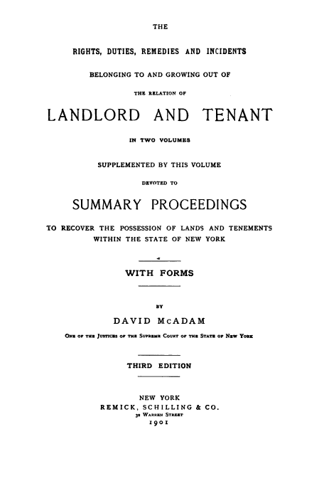 handle is hein.beal/ridutbeg0003 and id is 1 raw text is: THE

RIGHTS, DUTIES, REMEDIES AND INCIDENTS
BELONGING TO AND GROWING OUT OF
THE RELATION OF
LANDLORD AND TENANT
IN TWO VOLUMES
SUPPLEMENTED BY THIS VOLUME
DEVOTED TO
SUMMARY PROCEEDINGS
TO RECOVER THE POSSESSION OF LANDS AND TENEMENTS
WITHIN THE STATE OF NEW YORK
WITH FORMS
By
DAVID McADAM
ONE OF THE JUSTICES OF THE Surnus COURT or THE STATE OF NEw You
THIRD EDITION
NEW YORK
REMICK, SCHILLING & CO.
32 WARREN STREET
1901


