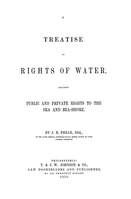 handle is hein.beal/rigwat0001 and id is 1 raw text is: TREATISE
ON
RIGHTS OF WATER,
INCLUDING

PUBLIC AND PRIVATE RIGHTS TO THE
SEA AND SEA-SHORE.
BY J. B. PHEAR, ESQ.,
OF THE INNER TEMPLE, BARRISTE-AT-LAW, SENIOR FELLOW OF CLARE
COLLEGE, CAMBRIDGE.
PHILADELPHIA:
T. & J. W. JOHNSON & CO.,
LAW BOOKSELLERS AND PUBLISHERS,
No. 635 CHESTNUT STREET.
1859.


