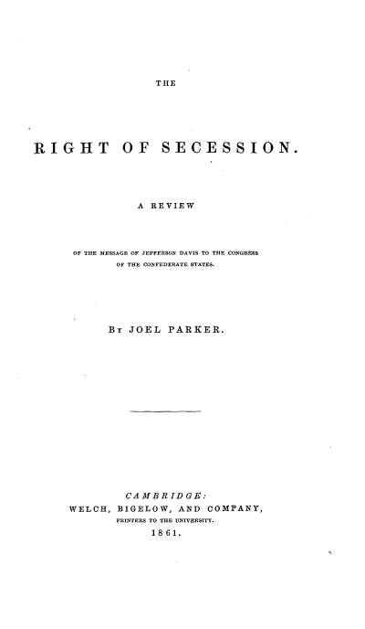 handle is hein.beal/rihtessije0001 and id is 1 raw text is: THE

RIGHT       OF   SECESSION.
A REVIEW
OF THE MESSAGE OF JEFFERSON DAVIS TO THE CONGRESS
OF THE CONFEDERATE STATES.
By JOEL PARKER.
CAMBRIDGE:
WELCH, BIGELOW, AND COMPANY,
PRINTERS TO THE UNIVERSITY.
1861.


