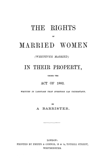 handle is hein.beal/rimarwoep0001 and id is 1 raw text is: 










      THE RIGHTS

               OF



MARRIED WOMEN



       (WHENEVER MARRIED)




  IN THEIR PROPERTY,


             UNDER THE


          ACT OF 1882.


 WRITTEN IN LANGUAGE TMAT EVERYONE CAN UNDERSTAND.




               BY

        A BARRISTER.


              LONDON:
PRINTED BY PHIPPS & CONNOR, 13 & 14, TOTHILL STREET,
            WESTMINSTER.


