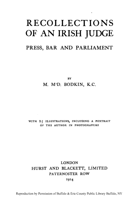 handle is hein.beal/ririshj0001 and id is 1 raw text is: ï»¿RECOLLECTIONS
OF AN IRISH JUDGE
PRESS, BAR AND PARLIAMENT
BY
M. M'D. BODKIN, K.C.

WITH 25 ILLUSTRATIONS, INCLUDING A PORTRAIT
OF THE AUTHOR IN PHOTOGRAVURE
LONDON
HURST AND BLACKETT, LIMITED
PATERNOSTER ROW
1914

Reproduction by Permission of Buffalo & Erie County Public Library Buffalo, NY


