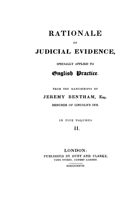 handle is hein.beal/rjeb0002 and id is 1 raw text is: RATIONALE
OF
JUDICIAL EVIDENCE,
SPECIALLY APPLIED TO
FROM THE MANUSCRIPTS OF
JEREMY BENTHAM, ESQ.
BENCHER OF LINCOLN'S INN.
IN FIVE VOLUMES.
1I.
LONDON:
PUBLISHED BY HUNT AND CLARKE,
YORK SII EET, COVENT GARDEN.
M DCCCXXVIIL



