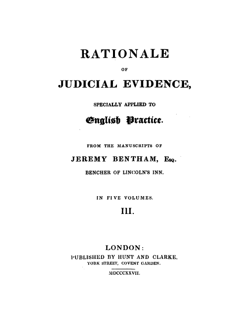 handle is hein.beal/rjeb0003 and id is 1 raw text is: RATIONALE
OF
JUDICIAL EVIDENCE,

SPECIALLY
onalib

APPLIED TO
vractict.

FROM THE MANUSCRIPTS OF
JEREMY BENTHAM, EsQ.
BENCHER OF LINCOLN'S INN.
IN FIVE VOLUMES.
Ill.
LONDON:
PUBLISHED BY HUNT AND CLARKE,
YORK STREET, COVENT GARDEN.
MDCCCXXVII.



