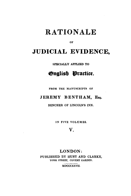 handle is hein.beal/rjeb0005 and id is 1 raw text is: RATIONALE
OF
JUDICIAL EVIDENCE,

SPECIALLY APPLIED TO
enaliob jVractict.
FROM THE MANUSCRIPTS OF
JEREMY BENTHAM, EsQ.
BENCHER OF LINCOLN'S INN.
IN FIVE VOLUMES.
V.
LONDON:
PUBLISHED BY HUNT AND CLARKE,
YORK STREET, COVENT GARDEN.
MDCCCXXVII.


