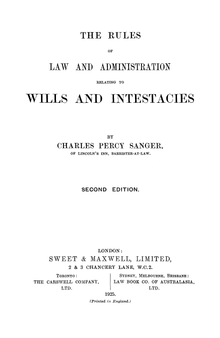 handle is hein.beal/rladwills0001 and id is 1 raw text is: 






        THE RULES


               OF


LAW AND ADMINISTRATION


                  RELATING TO



WILLS AND INTESTACIES






                     BY

        CHARLES PERCY SANGER,
           OF LINCOLN'S INN, BARRISTER-AT-LAW.







              SECOND EDITION.












                  LONDON:

      SWEET & MAXWELL, LIMITED,
           2 & 3 CHANCERY LANE, W.C.2.


      TORONTO:
THE CARSWELL COMPANY,
       LTD.


    SYDNEY, MELBOURNE, BRISBANE:
  LAW BOOK CO. OF AUSTRALASIA,
           LTD.
1925.


(Printed in England.)


