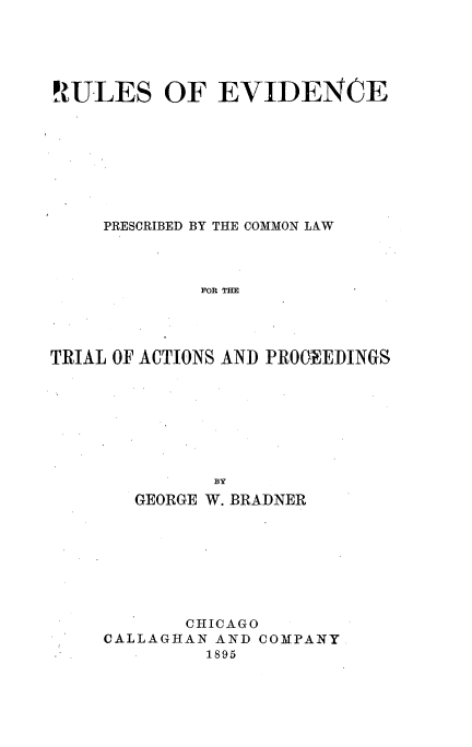 handle is hein.beal/rlecpbcl0001 and id is 1 raw text is: 





RULES OF EVIDENCE









     PRESCRIBED BY THE COMMON LAW




             FOR THE




TRIAL OF ACTIONS AND PROCEEDINGS








              BY
       GEORGE W. BRADNER








            CHICAGO
     CALLAGHAN AND COMPANY
              1895



