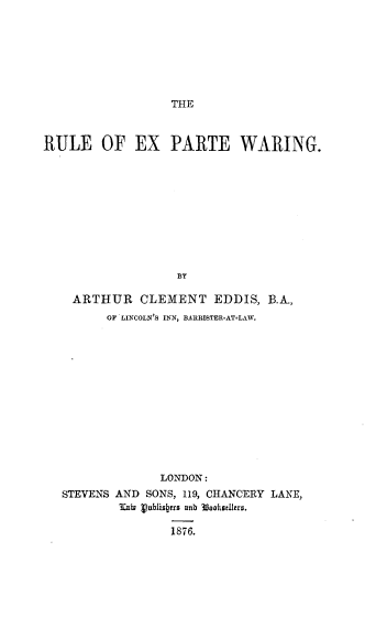 handle is hein.beal/rlexpewr0001 and id is 1 raw text is: 







THE


RULE OF EX PARTE WARING.











                   BY

    ARTHUR CLEMENT EDDIS, B.A.,
         OF LINCOLN'S INN, BARRISTER-AT-LAW.


              LONDON:
STEVENS AND SONS, 119, CHANCERY LANE,
        lllbU vnbjis4cr 8 b 30athneers.

               1876.


