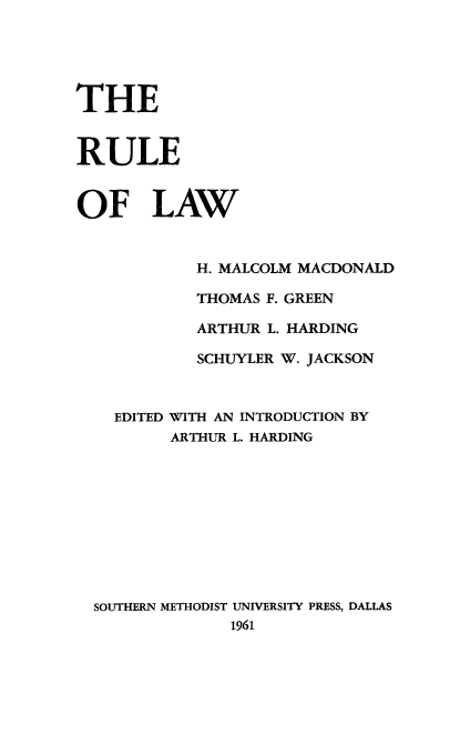 handle is hein.beal/rllaw0001 and id is 1 raw text is: 





THE


RULE


OF LAW


            H. MALCOLM MACDONALD

            THOMAS F. GREEN

            ARTHUR L. HARDING

            SCHUYLER W. JACKSON



    EDITED WITH AN INTRODUCTION BY
          ARTHUR L. HARDING










  SOUTHERN METHODIST UNIVERSITY PRESS, DALLAS
                1961


