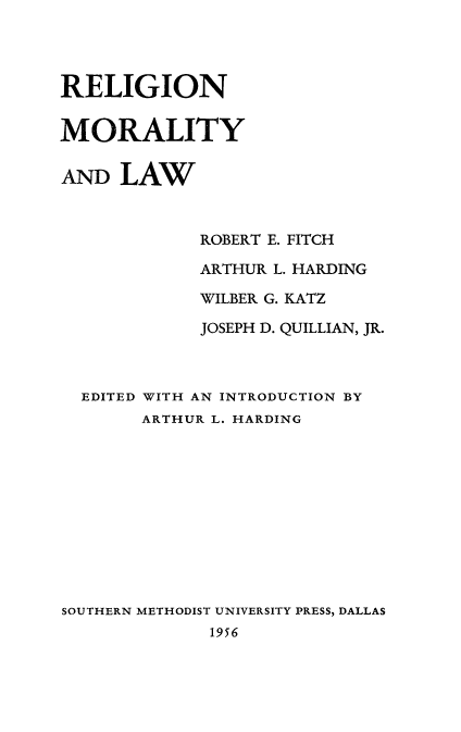 handle is hein.beal/rlmrlw0001 and id is 1 raw text is: 




RELIGION


MORALITY


AND LAW



             ROBERT E. FITCH

             ARTHUR L. HARDING

             WILBER G. KATZ

             JOSEPH D. QUILLIAN, JR.



  EDITED WITH AN INTRODUCTION BY
        ARTHUR L. HARDING











SOUTHERN METHODIST UNIVERSITY PRESS, DALLAS
              1956


