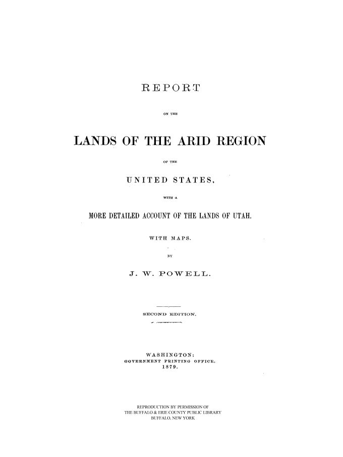 handle is hein.beal/rlndus0001 and id is 1 raw text is: REPORT
ON THE
LANDS OF THE ARID REGION
OF THE

UNITED

STATES,

WITH A

MORE DETAILED ACCOUNT OF THE LANDS OF UTAH.
WITH MAPS.
BY
J. W. POWELL.

SECOND EDITION.
WASHINGTON:
GOYERNMENT PRINTING OFFICE.
1879.
REPRODUCTION BY PERMISSION OF
THE BUFFALO & ERIE COUNTY PUBLIC LIBRARY
BUFFALO, NEW YORK


