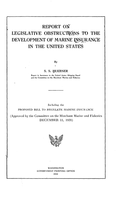 handle is hein.beal/rlodmi0001 and id is 1 raw text is: 







                  REPORT ONr'

LEGISLATIVE OBSTRUC1AOjNS.TO THE

DEVELOPMENT OF MARINE INSURANCE

          IN THE UNITED STATES




                        By


                   S. S. FWUEBNER
           Expert in Insurance to the United States Shipping Board
           and the Committee on the Merchant Marine and Fisherien


                      Inl('tding the
    PROPOSED BILL TO REGULATE MARINE INSURANCE

(Approved by the Committee on the Merchant Marine and Fisheries
                 DECEMBER 11, 1920)
















                      WASHINGTON
               GOVERNMENT PRINTING OFFICE
                         1920


