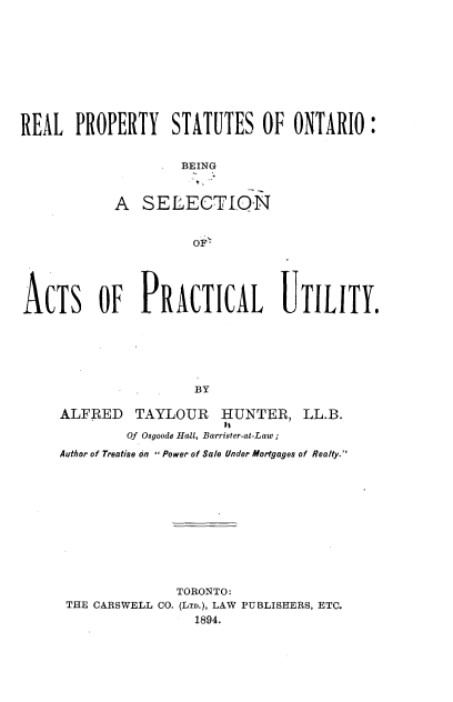 handle is hein.beal/rlpyssoro0001 and id is 1 raw text is: 











REAL   PROPERTY STATUTES OF ONTARIO:


                    BE ING



            A  SELECTION


                     OF'





ACTS OF PRACTICAL UTILITY.






                      BY

     ALFRED   TAYLOUR HUNTER, LL.B.
                         Is
             Of Osgoode Hall, Barrister-at-Law;

     Author of Treatise on  Power of Sale Under Mortgages of Realty.












                   TORONTO:
      THE CARSWELL CO. (LTD.), LAW PUBLISHERS, ETC.
                      1894.


