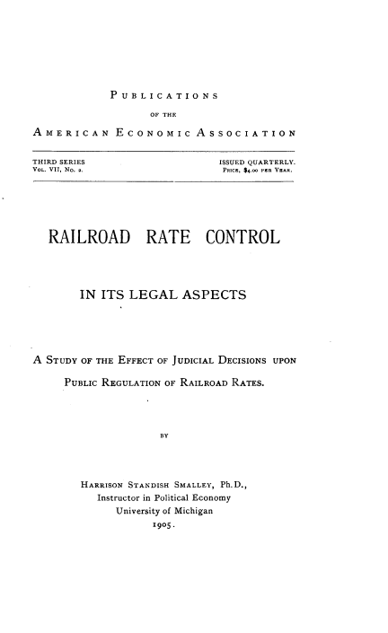 handle is hein.beal/rlrtcl0001 and id is 1 raw text is: 








PUBLICATIONS


                   OF THE

AMERICAN ECONOMic ASSOCIATION


THIRD SERIES
VOL. VII, No. 2.


ISSUED QUARTERLY.
PRICE, $4.oo PER YEAR.


   RAILROAD RATE CONTROL





        IN ITS LEGAL ASPECTS






A STUDY OF THE EFFECT OF JUDICIAL DECISIONS UPON

     PUBLIc REGULATION OF RAILROAD RATES.




                    BY




        HARRISON STANDISH SMALLEY, Ph.D.,
          Instructor in Political Economy
             University of Michigan
                   1905.


